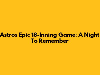 Astros Epic 18-Inning Game: A Night To Remember