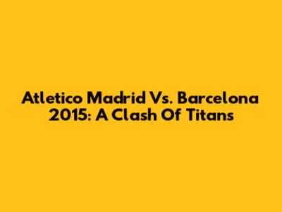 Atletico Madrid Vs. Barcelona 2015: A Clash Of Titans