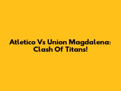 Atletico Vs Union Magdalena: Clash Of Titans!