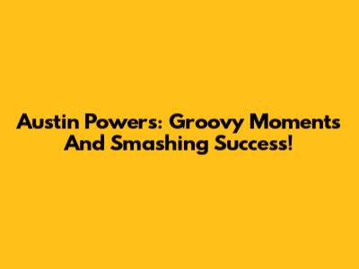 Austin Powers: Groovy Moments And Smashing Success!