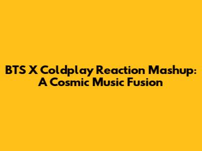 BTS X Coldplay Reaction Mashup: A Cosmic Music Fusion