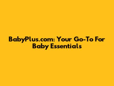 BabyPlus.com: Your Go-To For Baby Essentials
