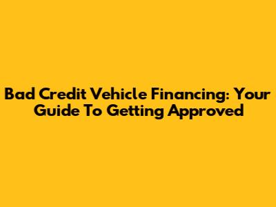 Bad Credit Vehicle Financing: Your Guide To Getting Approved