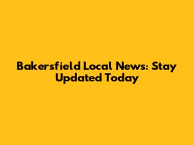 Bakersfield Local News: Stay Updated Today