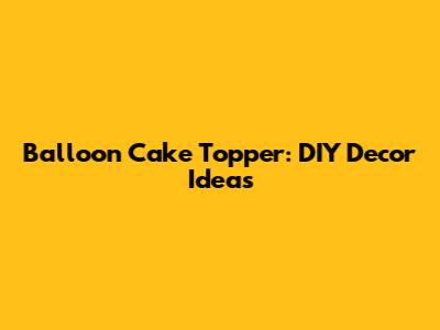 Balloon Cake Topper: DIY Decor Ideas