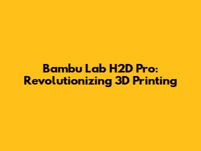 Bambu Lab H2D Pro: Revolutionizing 3D Printing