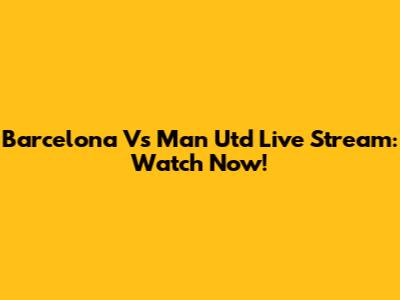 Barcelona Vs Man Utd Live Stream: Watch Now!