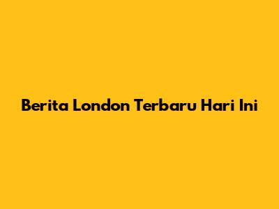Berita London Terbaru Hari Ini