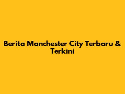 Berita Manchester City Terbaru & Terkini