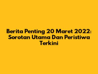Berita Penting 20 Maret 2022: Sorotan Utama Dan Peristiwa Terkini