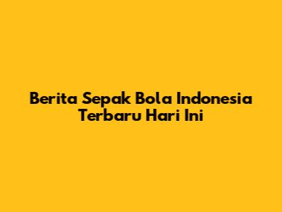 Berita Sepak Bola Indonesia Terbaru Hari Ini