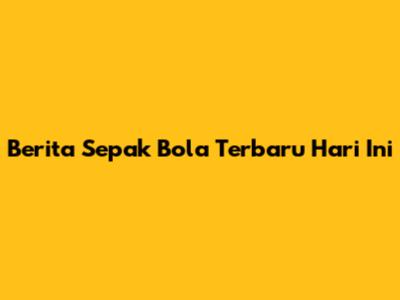 Berita Sepak Bola Terbaru Hari Ini