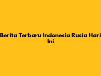 Berita Terbaru Indonesia Rusia Hari Ini