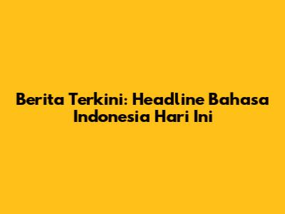 Berita Terkini: Headline Bahasa Indonesia Hari Ini