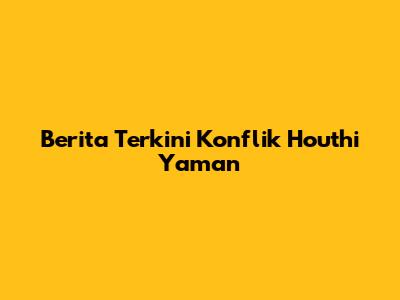 Berita Terkini Konflik Houthi Yaman