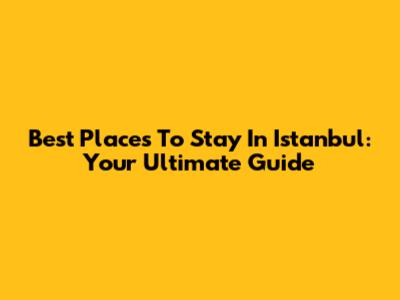 Best Places To Stay In Istanbul: Your Ultimate Guide