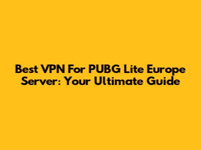 Best VPN For PUBG Lite Europe Server: Your Ultimate Guide