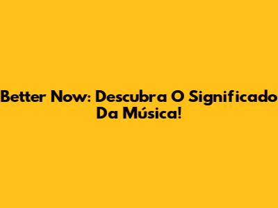 Better Now: Descubra O Significado Da Música!