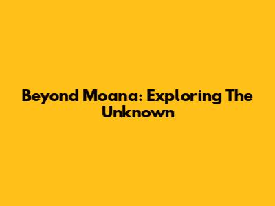 Beyond Moana: Exploring The Unknown