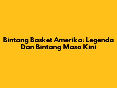 Bintang Basket Amerika: Legenda Dan Bintang Masa Kini