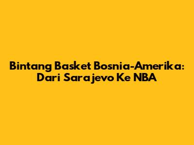 Bintang Basket Bosnia-Amerika: Dari Sarajevo Ke NBA