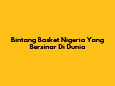 Bintang Basket Nigeria Yang Bersinar Di Dunia