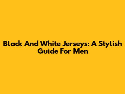 Black And White Jerseys: A Stylish Guide For Men