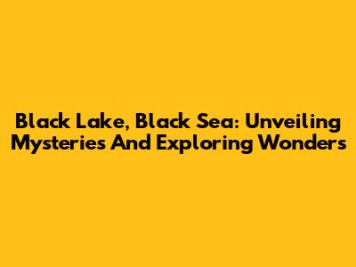 Black Lake, Black Sea: Unveiling Mysteries And Exploring Wonders