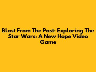 Blast From The Past: Exploring The Star Wars: A New Hope Video Game