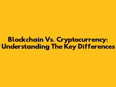 Blockchain Vs. Cryptocurrency: Understanding The Key Differences