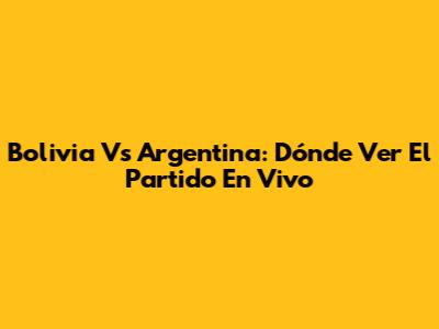 Bolivia Vs Argentina: Dónde Ver El Partido En Vivo
