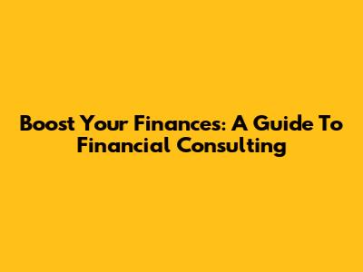 Boost Your Finances: A Guide To Financial Consulting