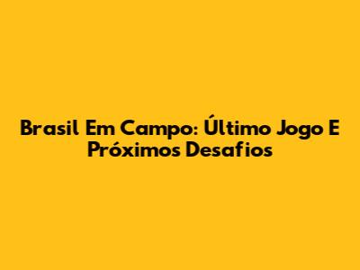 Brasil Em Campo: Último Jogo E Próximos Desafios