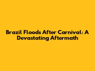 Brazil Floods After Carnival: A Devastating Aftermath