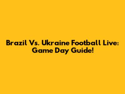 Brazil Vs. Ukraine Football Live: Game Day Guide!