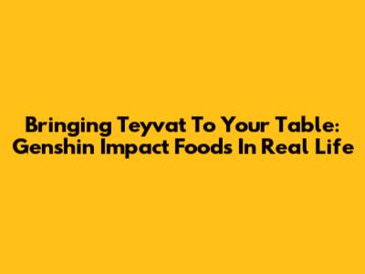Bringing Teyvat To Your Table: Genshin Impact Foods In Real Life
