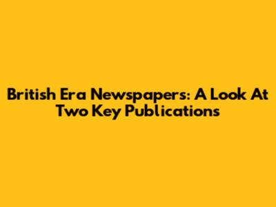 British Era Newspapers: A Look At Two Key Publications