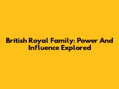 British Royal Family: Power And Influence Explored