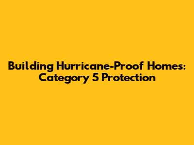 Building Hurricane-Proof Homes: Category 5 Protection