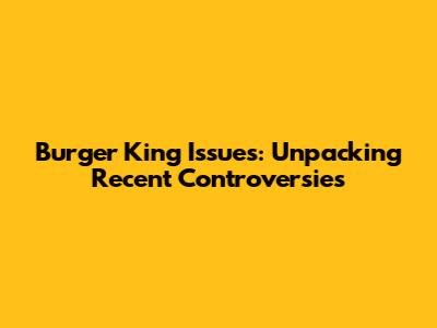 Burger King Issues: Unpacking Recent Controversies