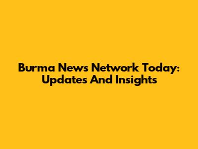 Burma News Network Today: Updates And Insights