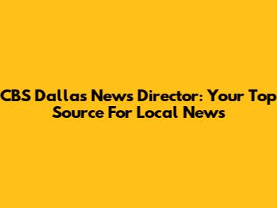 CBS Dallas News Director: Your Top Source For Local News