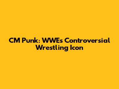 CM Punk: WWE's Controversial Wrestling Icon