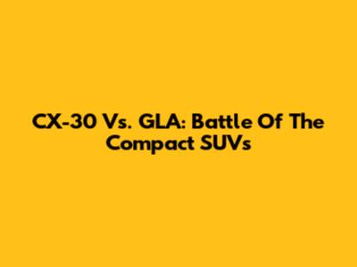 CX-30 Vs. GLA: Battle Of The Compact SUVs