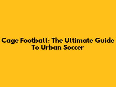 Cage Football: The Ultimate Guide To Urban Soccer