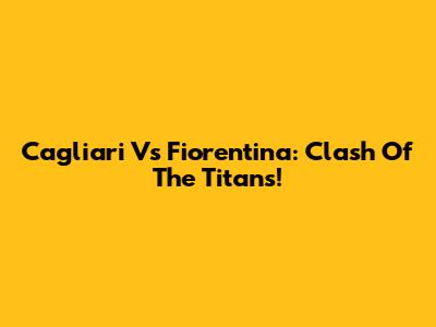 Cagliari Vs Fiorentina: Clash Of The Titans!
