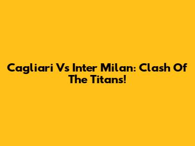 Cagliari Vs Inter Milan: Clash Of The Titans!