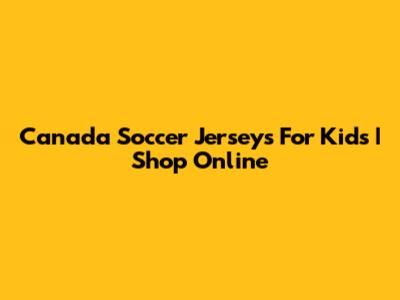 Canada Soccer Jerseys For Kids | Shop Online