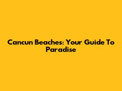 Cancun Beaches: Your Guide To Paradise