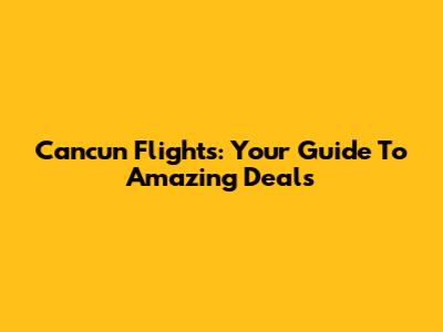 Cancun Flights: Your Guide To Amazing Deals